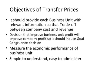 Objectives of Transfer Prices
• It should provide each Business Unit with
relevant information so that Trade-off
between company cost and revenue
• Decision that improve business unit profit will
improve company profit so It should induce Goal
Congruence decision

• Measure the economic performance of
business unit
• Simple to understand, easy to administer

 