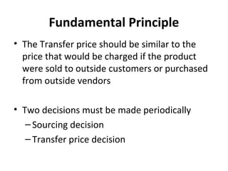 Fundamental Principle
• The Transfer price should be similar to the
price that would be charged if the product
were sold to outside customers or purchased
from outside vendors
• Two decisions must be made periodically
– Sourcing decision
– Transfer price decision

 