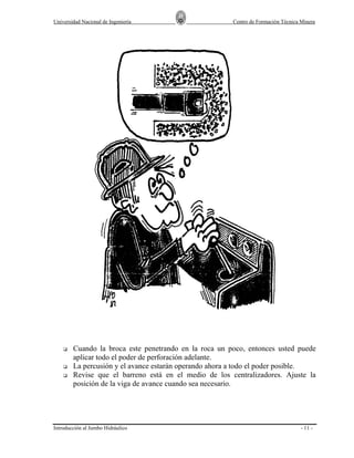 Universidad Nacional de Ingeniería

Centro de Formación Técnica Minera

Cuando la broca este penetrando en la roca un poco, entonces usted puede
aplicar todo el poder de perforación adelante.
La percusión y el avance estarán operando ahora a todo el poder posible.
Revise que el barreno está en el medio de los centralizadores. Ajuste la
posición de la viga de avance cuando sea necesario.

Introducción al Jumbo Hidráulico

- 11 -

 