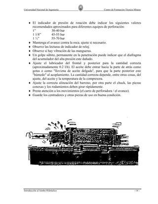 Universidad Nacional de Ingeniería

Centro de Formación Técnica Minera

♦ El indicador de presión de rotación debe indicar los siguientes valores
recomendados aproximados para diferentes equipos de perforación:
1”
30-40 bar
1 1/8”
45-55 bar
1 ½”
55-70 bar
♦ Mantenga el avance contra la roca; ajuste si necesario.
♦ Observe las lecturas de indicador de reloj.
♦ Observe si hay vibración de las mangueras.
♦ Un golpe súbito, permanente en la penetración puede indicar que el diafragma
del acumulador del alta presión este dañado.
♦ Ajuste el lubricador del frontal y posterior para la cantidad correcta
(aproximadamente 0.2 l/h). El aceite debe entrar hacia la parte de atrás como
gotas o como "llovizna de aceite delgada", para que la parte posterior este
"húmedo" al acoplamiento. La cantidad correcta depende, entre otras cosas, del
ajuste, del aceite y la temperatura de la compresora.
♦ Ajuste la correcta alineación del barreno, por otra parte el chuck, las piezas
conexas y los rodamientos deben girar rápidamente.
♦ Preste atención a los movimientos (el carro de perforadora / el avance).
♦ Guarde los centradores y otras piezas de uso en buena condición.

Introducción al Jumbo Hidráulico

- 14 -

 