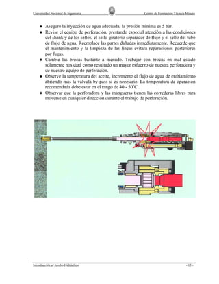 Universidad Nacional de Ingeniería

Centro de Formación Técnica Minera

♦ Asegure la inyección de agua adecuada, la presión mínima es 5 bar.
♦ Revise el equipo de perforación, prestando especial atención a las condiciones
del shank y de los sellos, el sello giratorio separador de flujo y el sello del tubo
de flujo de agua. Reemplace las partes dañadas inmediatamente. Recuerde que
el mantenimiento y la limpieza de las líneas evitará reparaciones posteriores
por fugas.
♦ Cambie las brocas bastante a menudo. Trabajar con brocas en mal estado
solamente nos dará como resultado un mayor esfuerzo de nuestra perforadora y
de nuestro equipo de perforación.
♦ Observe la temperatura del aceite, incremente el flujo de agua de enfriamiento
abriendo más la válvula by-pass si es necesario. La temperatura de operación
recomendada debe estar en el rango de 40 - 50oC.
♦ Observar que la perforadora y las mangueras tienen las correderas libres para
moverse en cualquier dirección durante el trabajo de perforación.

Introducción al Jumbo Hidráulico

- 15 -

 