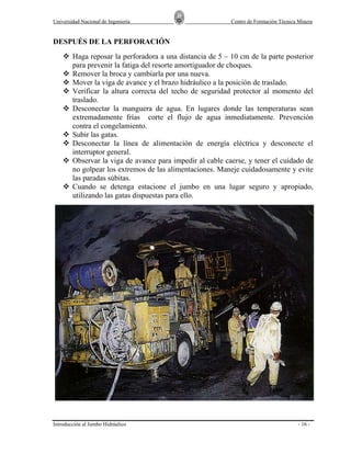 Universidad Nacional de Ingeniería

Centro de Formación Técnica Minera

DESPUÉS DE LA PERFORACIÓN
Haga reposar la perforadora a una distancia de 5 – 10 cm de la parte posterior
para prevenir la fatiga del resorte amortiguador de choques.
Remover la broca y cambiarla por una nueva.
Mover la viga de avance y el brazo hidráulico a la posición de traslado.
Verificar la altura correcta del techo de seguridad protector al momento del
traslado.
Desconectar la manguera de agua. En lugares donde las temperaturas sean
extremadamente frías corte el flujo de agua inmediatamente. Prevención
contra el congelamiento.
Subir las gatas.
Desconectar la línea de alimentación de energía eléctrica y desconecte el
interruptor general.
Observar la viga de avance para impedir al cable caerse, y tener el cuidado de
no golpear los extremos de las alimentaciones. Maneje cuidadosamente y evite
las paradas súbitas.
Cuando se detenga estacione el jumbo en una lugar seguro y apropiado,
utilizando las gatas dispuestas para ello.

Introducción al Jumbo Hidráulico

- 16 -

 