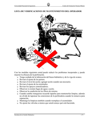 Universidad Nacional de Ingeniería

Centro de Formación Técnica Minera

LISTA DE VERIFICACIONES DE MANTENIMIENTO DEL OPERADOR

Con las medidas siguientes usted puede reducir los problemas inesperados y puede
mejorar la eficacia de la perforación.
Tenga cuidado de la lubricación del brazo hidráulico y de la viga de avance.
Revisar el ajuste de los pernos.
Revisar el nivel de aceite; agregar aceite cuando sea necesario.
Revisar el ajuste de los terminales.
Revisar los apoyos centralizadores.
Observar si existen fugas de agua y aceite.
Observar la condición de los filtros de retorno.
Cuando cambie mangueras recuerde taparlas para mantenerlas limpias, además
no olvide de taponear las conexiones de la perforadora cuando la remueva para
reparación.
Mantenga la limpieza también cuando reemplace el acumulador.
No ajuste las válvulas a menos que usted conoce qué está haciendo.

Introducción al Jumbo Hidráulico

- 17 -

 
