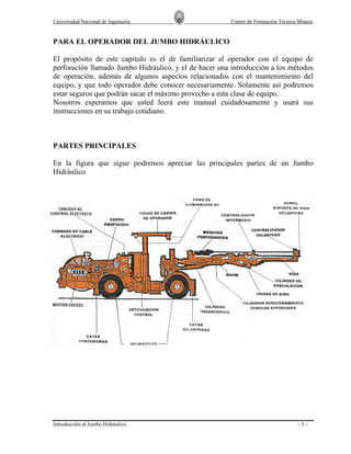 Universidad Nacional de Ingeniería

Centro de Formación Técnica Minera

PARA EL OPERADOR DEL JUMBO HIDRÁULICO
El propósito de este capitulo es el de familiarizar al operador con el equipo de
perforación llamado Jumbo Hidráulico, y el de hacer una introducción a los métodos
de operación, además de algunos aspectos relacionados con el mantenimiento del
equipo, y que todo operador debe conocer necesariamente. Solamente así podremos
estar seguros que podrán sacar el máximo provecho a esta clase de equipo.
Nosotros esperamos que usted leerá este manual cuidadosamente y usará sus
instrucciones en su trabajo cotidiano.

PARTES PRINCIPALES
En la figura que sigue podremos apreciar las principales partes de un Jumbo
Hidráulico.

Introducción al Jumbo Hidráulico

-3-

 