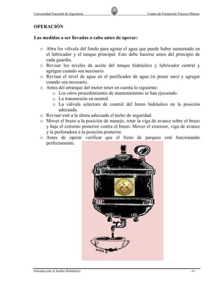 Universidad Nacional de Ingeniería

Centro de Formación Técnica Minera

OPERACIÓN
Las medidas a ser llevadas a cabo antes de operar:
o Abra los válvula del fondo para agotar el agua que puede haber aumentado en
el lubricador y el tanque principal. Esto debe hacerse antes del principio de
cada guardia.
o Revisar los niveles de aceite del tanque hidráulico y lubricador central y
agregue cuando sea necesario.
o Revisar el nivel de agua en el purificador de agua (si posee uno) y agregar
cuando sea necesario.
o Antes del arranque del motor tener en cuenta lo siguiente:
o Los otros procedimientos de mantenimiento se han ejecutado.
o La transmisión en neutral.
o La válvula selectora de control del brazo hidráulico en la posición
adecuada.
o Revisar esté a la altura adecuada el techo de seguridad.
o Mover el brazo a la posición de manejo, rotar la viga de avance sobre el brazo
y baje el extremo posterior contra el brazo. Mover el extensor, viga de avance
y la perforadora a la posición posterior.
o Antes de operar verificar que el freno de parqueo esté funcionando
perfectamente.

Introducción al Jumbo Hidráulico

-6-

 
