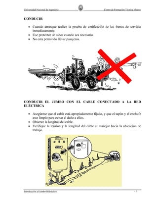 Universidad Nacional de Ingeniería

Centro de Formación Técnica Minera

CONDUCIR
• Cuando arranque realice la prueba de verificación de los frenos de servicio
inmediatamente.
• Use protector de oidos cuando sea necesario.
• No esta permitido llevar pasajeros.

CONDUCIR EL JUMBO CON EL CABLE CONECTADO A LA RED
ELÉCTRICA
• Asegúrese que el cable está apropiadamente fijado, y que el tapón y el enchufe
este limpio para evitar el daño a ellos.
• Observe la longitud del cable.
• Verifique la tensión y la longitud del cable al manejar hacia la ubicación de
trabajo.

Introducción al Jumbo Hidráulico

-7-

 