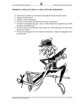 Universidad Nacional de Ingeniería

Centro de Formación Técnica Minera

MEDIDAS A SER LLEVADAS A CABO ANTES DE PERFORAR

Estacionar el jumbo a una distancia adecuada del frente de perforación.
Apagar el motor diesel.
Aplicar el freno de parqueo.
Conectar el interruptor principal de corriente y el de luces.
Conectar la manguera de agua. Antes se debe limpiar las mangueras para abrir
las líneas de alimentación.
Revisar el lugar de perforación, que exista una visión adecuada y el techo de la
galería este segura.
Conectar la manguera de aire cuando sea necesario. Limpiar la manguera antes
de conectarla.

Introducción al Jumbo Hidráulico

-8-

 