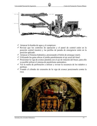 Universidad Nacional de Ingeniería

Centro de Formación Técnica Minera

Arrancar la bomba de agua y el compresor.
Revisar que los controles de operación y el panel de control estén en la
posición central (neutro) y las perillas de parada de emergencia estén en la
posición aplicado.
Arrancar el Sistema hidráulico, presionando el botón de arranque (start).
Utilizando las gatas ubicar el jumbo paralelamente al eje axial del túnel.
Posicionar la viga de avance paralela con el eje de rotación del brazo, para ello
es posible utilizar el sistema de paralelismo automático.
Ver la malla de perforación a utilizar y revisar la secuencia de los taladros a
perforar.
Usando el cilindro de extensión de la viga de avance posicionarlo contra la
roca.

Introducción al Jumbo Hidráulico

-9-

 