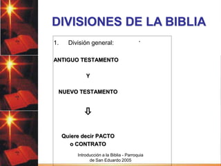 DIVISIONES DE LA BIBLIA
1.

División general:

.

ANTIGUO TESTAMENTO
Y
NUEVO TESTAMENTO


Quiere decir PACTO
o CONTRATO
Introducción a la Biblia - Parroquia
de San Eduardo 2005

 