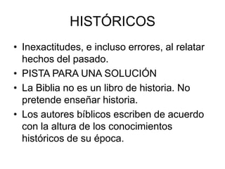HISTÓRICOS
• Inexactitudes, e incluso errores, al relatar
hechos del pasado.
• PISTA PARA UNA SOLUCIÓN
• La Biblia no es un libro de historia. No
pretende enseñar historia.
• Los autores bíblicos escriben de acuerdo
con la altura de los conocimientos
históricos de su época.

 