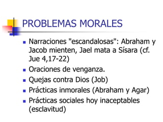 PROBLEMAS MORALES








Narraciones "escandalosas": Abraham y
Jacob mienten, Jael mata a Sísara (cf.
Jue 4,17-22)
Oraciones de venganza.
Quejas contra Dios (Job)
Prácticas inmorales (Abraham y Agar)
Prácticas sociales hoy inaceptables
(esclavitud)

 