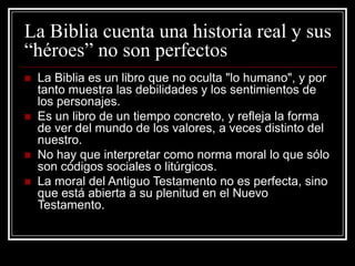La Biblia cuenta una historia real y sus
“héroes” no son perfectos







La Biblia es un libro que no oculta "lo humano", y por
tanto muestra las debilidades y los sentimientos de
los personajes.
Es un libro de un tiempo concreto, y refleja la forma
de ver del mundo de los valores, a veces distinto del
nuestro.
No hay que interpretar como norma moral lo que sólo
son códigos sociales o litúrgicos.
La moral del Antiguo Testamento no es perfecta, sino
que está abierta a su plenitud en el Nuevo
Testamento.

 