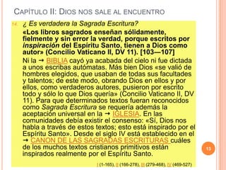 CAPÍTULO II: DIOS NOS SALE AL ENCUENTRO
14.

¿ Es verdadera la Sagrada Escritura?
«Los libros sagrados enseñan sólidamente,
fielmente y sin error la verdad, porque escritos por
inspiración del Espíritu Santo, tienen a Dios como
autor» (Concilio Vaticano II, DV 11). [103―107]
Ni la  BIBLIA cayó ya acabada del cielo ni fue dictada
a unos escribas autómatas. Más bien Dios «se valió de
hombres elegidos, que usaban de todas sus facultades
y talentos; de este modo, obrando Dios en ellos y por
ellos, como verdaderos autores, pusieron por escrito
todo y sólo lo que Dios quería» (Concilio Vaticano II, DV
11). Para que determinados textos fueran reconocidos
como Sagrada Escritura se requería además la
aceptación universal en la  IGLESIA. En las
comunidades debía existir el consenso: «Sí, Dios nos
habla a través de estos textos; esto está inspirado por el
Espíritu Santo». Desde el siglo IV está establecido en el
 CANON DE LAS SAGRADAS ESCRITURAS cuáles
de los muchos textos cristianos primitivos están
inspirados realmente por el Espíritu Santo.
I (1-165), II (166-278), III (279-468), IV (469-527)

13

 