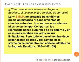 CAPÍTULO II: DIOS NOS SALE AL ENCUENTRO
15.

¿ Cómo puede ser «verdad» la Sagrada
Escritura, si no todo lo que contiene es correcto?
La  BIBLIA no pretende transmitirnos
precisión histórica ni conocimientos de
ciencias naturales. Los autores eran además
hijos de su tiempo. Compartían las
representaciones culturales de su entorno y en
ocasiones estaban anclados en sus
limitaciones. Pero todo lo que el hombre debe
saber acerca de Dios y del camino de la
salvación se encuentra con certeza infalible en
la Sagrada Escritura. [106―107,109]
14

I (1-165), II (166-278), III (279-468), IV (469-527)

 