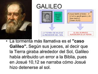 GALILEO

• La tormenta más llamativa es el "caso
Galileo". Según sus jueces, al decir que
la Tierra giraba alrededor del Sol, Galileo
había atribuido un error a la Biblia, pues
en Josué 10,12 se narraba cómo Josué
hizo detenerse al sol.

 