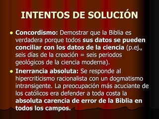 INTENTOS DE SOLUCIÓN
Concordismo: Demostrar que la Biblia es
verdadera porque todos sus datos se pueden
conciliar con los datos de la ciencia (p.ej.,
seis días de la creación = seis periodos
geológicos de la ciencia moderna).
 Inerrancia absoluta: Se responde al
hipercriticismo racionalista con un dogmatismo
intransigente. La preocupación más acuciante de
los católicos era defender a toda costa la
absoluta carencia de error de la Biblia en
todos los campos.


 