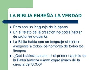 LA BIBLIA ENSEÑA LA VERDAD







Pero con un lenguaje de la época
En el relato de la creación no podía hablar
de protones o quarks
La Biblia habla con un lenguaje simbólico
asequible a todos los hombres de todos los
tiempos
¿Qué hubiera pasado si el primer capítulo de
la Biblia hubiera usado expresiones de la
ciencia del S.XXV

 