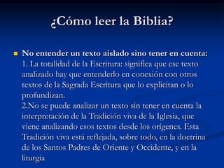 ¿Cómo leer la Biblia?


No entender un texto aislado sino tener en cuenta:
1. La totalidad de la Escritura: significa que ese texto
analizado hay que entenderlo en conexión con otros
textos de la Sagrada Escritura que lo explicitan o lo
profundizan.
2.No se puede analizar un texto sin tener en cuenta la
interpretación de la Tradición viva de la Iglesia, que
viene analizando esos textos desde los orígenes. Esta
Tradición viva está reflejada, sobre todo, en la doctrina
de los Santos Padres de Oriente y Occidente, y en la
liturgia

 