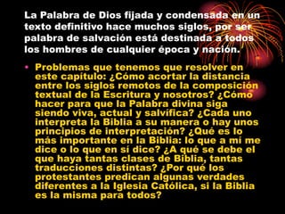 La Palabra de Dios fijada y condensada en un
texto definitivo hace muchos siglos, por ser
palabra de salvación está destinada a todos
los hombres de cualquier época y nación.

• Problemas que tenemos que resolver en
este capítulo: ¿Cómo acortar la distancia
entre los siglos remotos de la composición
textual de la Escritura y nosotros? ¿Cómo
hacer para que la Palabra divina siga
siendo viva, actual y salvífica? ¿Cada uno
interpreta la Biblia a su manera o hay unos
principios de interpretación? ¿Qué es lo
más importante en la Biblia: lo que a mí me
dice o lo que en sí dice? ¿A qué se debe el
que haya tantas clases de Biblia, tantas
traducciones distintas? ¿Por qué los
protestantes predican algunas verdades
diferentes a la Iglesia Católica, si la Biblia
es la misma para todos?

 