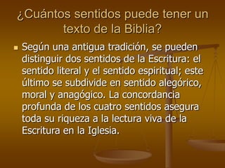 ¿Cuántos sentidos puede tener un
texto de la Biblia?


Según una antigua tradición, se pueden
distinguir dos sentidos de la Escritura: el
sentido literal y el sentido espiritual; este
último se subdivide en sentido alegórico,
moral y anagógico. La concordancia
profunda de los cuatro sentidos asegura
toda su riqueza a la lectura viva de la
Escritura en la Iglesia.

 