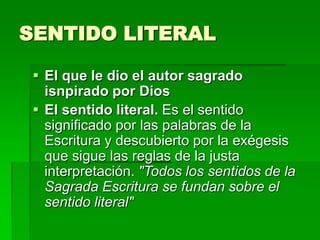 SENTIDO LITERAL
 El que le dio el autor sagrado
isnpirado por Dios
 El sentido literal. Es el sentido
significado por las palabras de la
Escritura y descubierto por la exégesis
que sigue las reglas de la justa
interpretación. "Todos los sentidos de la
Sagrada Escritura se fundan sobre el
sentido literal"

 