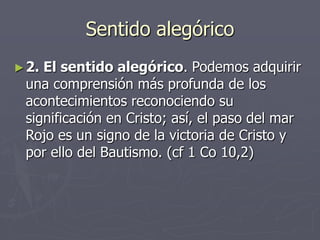 Sentido alegórico
► 2.

El sentido alegórico. Podemos adquirir
una comprensión más profunda de los
acontecimientos reconociendo su
significación en Cristo; así, el paso del mar
Rojo es un signo de la victoria de Cristo y
por ello del Bautismo. (cf 1 Co 10,2)

 