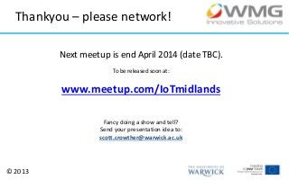 Thankyou – please network!
Next meetup is end April 2014 (date TBC).
To be released soon at:

www.meetup.com/IoTmidlands
Fancy doing a show and tell?
Send your presentation idea to:
scott.crowther@warwick.ac.uk

© 2013

 