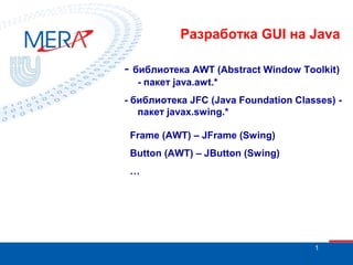 Разработка GUI на Java
- библиотека AWT (Abstract Window Toolkit)
- пакет java.awt.*
- библиотека JFC (Java Foundation Classes) пакет javax.swing.*
Frame (AWT) – JFrame (Swing)
Button (AWT) – JButton (Swing)
…

1

 