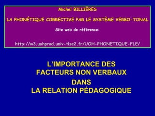 Michel BILLIÈRES
LA PHONÉTIQUE CORRECTIVE PAR LE SYSTÈME VERBO-TONAL
Site web de référence:

http://w3.uohprod.univ-tlse2.fr/UOH-PHONETIQUE-FLE/

L’IMPORTANCE DES
FACTEURS NON VERBAUX
DANS
LA RELATION PÉDAGOGIQUE

 