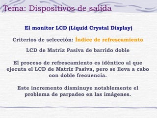 Tema: Dispositivos de salida
El monitor LCD (Liquid Crystal Display)
Criterios de selección: Índice de refrescamiento
LCD de Matriz Pasiva de barrido doble
El proceso de refrescamiento es idéntico al que
ejecuta el LCD de Matriz Pasiva, pero se lleva a cabo
con doble frecuencia.
Este incremento disminuye notablemente el
problema de parpadeo en las imágenes.

 