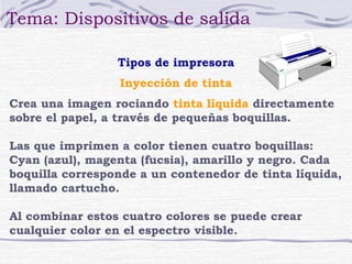 Tema: Dispositivos de salida
Tipos de impresora
Inyección de tinta
Crea una imagen rociando tinta líquida directamente
sobre el papel, a través de pequeñas boquillas.
Las que imprimen a color tienen cuatro boquillas:
Cyan (azul), magenta (fucsia), amarillo y negro. Cada
boquilla corresponde a un contenedor de tinta líquida,
llamado cartucho.
Al combinar estos cuatro colores se puede crear
cualquier color en el espectro visible.

 