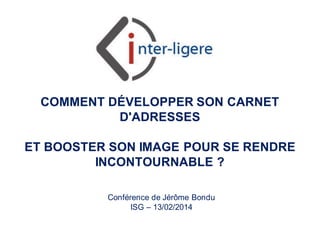 COMMENT DÉVELOPPER SON CARNET
D'ADRESSES

ET BOOSTER SON IMAGE POUR SE RENDRE
INCONTOURNABLE ?
Conférence de Jérôme Bondu
ISG – 13/02/2014

Inter-Ligere SARL - inter-ligere.fr

 