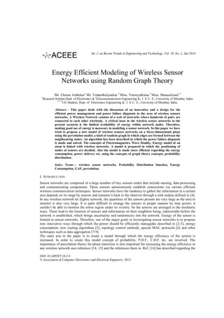 Int. J. on Recent Trends in Engineering and Technology, Vol. 10, No. 2, Jan 2014

Energy Efficient Modeling of Wireless Sensor
Networks using Random Graph Theory
Mr. Chetan Ambekar1 Mr. VedantKalyankar 2 Miss. VarenyaRaina 3 Miss. ManasiGund 4
1

Research Scholar,Dept. of Electronics & Telecommunication Engineering K. J. S. C. E., University of Mumbai, India.
234
UG Student, Dept. of Electronics Engineering K. J. S. C. E., University of Mumbai, India.
Abstract— This paper deals with the discussion of an innovative and a design for the
efficient power management and power failure diagnosis in the area of wireless sensors
networks. A Wireless Network consists of a web of networks where hundreds of pairs are
connected to each other wirelessly. A critical issue in the wireless sensor networks in the
present scenario is the limited availability of energy within network nodes. Therefore,
making good use of energy is necessary in modeling a sensor network. In this paper we have
tried to propose a new model of wireless sensors networks on a three-dimensional plane
using the percolation model, a kind of random graph in which edges are formed between the
neighbouring nodes. An algorithm has been described in which the power failure diagnosis
is made and solved. The concepts of Electromagnetics, Wave Duality, Energy model of an
atom is linked with wireless networks. A model is prepared in which the positioning of
nodes of sensors are decided. Also the model is made more efficient regarding the energy
consumption, power delivery etc. using the concepts of graph theory concepts, probability
distribution.
Index Terms— wireless sensor networks, Probability Distribution function, Energy
Consumption, GAF, percolation.

I. INTRODUCTION
Sensor networks are composed of a large number of tiny sensors nodes that include sensing, data processing
and communicating components. These sensors autonomously establish connections via various efficient
wireless communication techniques. Sensor networks have the tendency to gather the information in a certain
area depends on its range by sensors and transmit it back to the observer through a sink nodeas defined in [4].
In any wireless network let Zigbee network, the quantities of the sensors present are very large as the area to
monitor is also very large. It is quite difficult to arrange the sensors in proper manner by man power; it
couldn’t be able to monitor the entire region under its vicinity. So the sensors are arranged in the stochastic
ways. These lead to the location of sensors and information on their neighbors being, unknowable before the
network is established, which brings uncertainty and randomicity into the network. Energy of the sensor is
limited in sensor networks. Therefore, one of the major goals in investigating sensor networks is to propose
new innovative ways through which the power should be efficiently managedas described in [2-3], energy
consumption, new routing algorithms [5], topology control methods, special MAC protocols [6] and other
techniques such as data aggregation [7-9].
The main aim in the paper is to create a model through which the energy efficiency of the system is
increased. In order to create this model concept of probability, P.D.F., C.D.F. etc. are involved. The
importance of percolation theory for phase transition is also important for increasing the energy efficiency in
any wireless network sees reference [14, 15] and the references there in. Ref. [16] has described regarding the
DOI: 01.IJRTET.10.2.6
© Association of Computer Electronics and Electrical Engineers, 2013

 