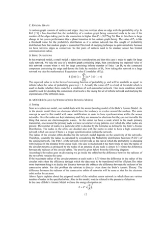 C. RANDOM GRAPH
A random graph consists of vertices and edges. Any two vertices share an edge with the probability of p. In
Ref. [19] it has described that the probability of a random graph being connected tends to be one if the
number of the edges taking part in the connection is higher than Pc= (N/2*log N). Due to this there is large
change in the system performance this is phase transition in the random graph theory. The value of PC is like
a threshold value for the probability distribution as if a certain network has this sought of probability
distribution then that random graph is connected.This kind of mapping technique is quite unrealistic because
we have wireless edges as connection. So fair pairs of vertices need to be created, sensor has limited
communication radius.
D. BASIC DEFINITIONS

In the proposed model, a small model is taken into consideration and then this case is made to apply for large
scale network. We take the case of a random graph containing orign, then considering the expected value of
this network system when it will be large consisting infinite number of links. Let D 0 be the connected
component containing the orign and denote the links by modulus of D 0. Now taking this network to a large
network we take the mathematical Expectation value E (modulus of D0).
E(

0 )=

(

0 = n)

The expected value is in the form of increasing function of probability p, and will be available as equal to
infinite when the value of probability goes to p = 1. Actually the value of P is a kind of threshold which is
used to decide whether there could be a condition of well-connected network. One more condition which
could be used for deciding the connection of network is the taking the set of infinite network and studying the
expectations of the different cases.
III. MODELS (NAMED AS W IRELESS NODE BONDING M ODEL)

A. Setting
Now we explain our model, our model deals with the atomic bonding model of the Bohr’s Atomic Model. As
in the atomic model there are electrons which have the tendency to revolve around the nucleus. The same
concept is used in this model with some modification in order to have synchronization within the sensor
networks. Here the nodes are kept stationary and they are assumed as electrons but they are not movable the
thing that moves are electromagnetic waves. In the center we have a node which is the made primary
transmitter, also around the primary node we have several revolving patterns over which the other nodes are
present. The number of nodes in a particular orbit is decided by the formulae as defined in the Bohr’s Atomic
Distribution. The nodes in the orbits are decided also with the motto in order to have a high connective
network which can occur if there is a proper synchronization within the network.
The radius of the circular orbits decided for the network model depends on the sensitivity of the networks.
Therefore, generally the radius is calculated by considering the Probability distribution Function (P.D.F.) of
the sensing network. The P.D.F. of the network will provide us the rate at which the probability is changing
with increase in the distance from source node. The case is studied and it has been found to have the radius of
the circular patterns as produced by the nodes of an antenna of any node is almost 0.75 times the difference
between the radiuses of the circular orbits. The proof is given below from the following diagram:
Accordingly the radius goes on decreasing we go inside the orbits but the difference between the radiuses of
the two orbits remains the same.
If the maximum radius of the circular patterns at each node is 0.75 times the difference in the radius of the
circular orbits then the efficiency through which the data need to be transferred will be efficient.The other
more important thing is to decide the distance between the orbits or the difference between the radiuses of the
consecutive orbits. For this problem the solution is directly taken from the Bohr’s Atomic Theory. The
difference between the radiuses of the consecutive orbits of networks will be same as that for the electrons
orbit as that for an atom.
Above figure explains about the proposed model of the wireless sensor network in which there are various
number of nodes in the specified orbits. Also in this model, node is referred to the presence of electron.
In the case of Bohr’s Atomic Model we have the energy dissipation as:
=

12

 