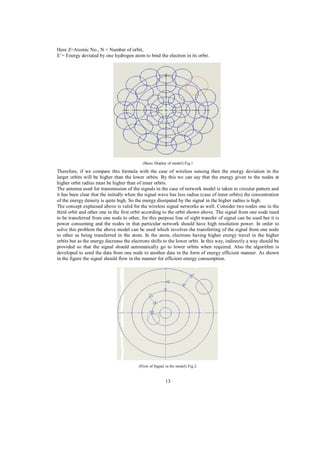 Here Z=Atomic No., N = Number of orbit,
E’= Energy deviated by one hydrogen atom to bind the electron in its orbit.

(Basic Display of model) Fig.1

Therefore, if we compare this formula with the case of wireless sensing then the energy deviation in the
larger orbits will be higher than the lower orbits. By this we can say that the energy given to the nodes at
higher orbit radius must be higher than of inner orbits.
The antenna used for transmission of the signals in the case of network model is taken to circular pattern and
it has been clear that the initially when the signal wave has less radius (case of inner orbits) the concentration
of the energy density is quite high. So the energy dissipated by the signal in the higher radius is high.
The concept explained above is valid for the wireless signal networks as well. Consider two nodes one in the
third orbit and other one in the first orbit according to the orbit shown above. The signal from one node need
to be transferred from one node to other, for this purpose line of sight transfer of signal can be used but it is
power consuming and the nodes in that particular network should have high resolution power. In order to
solve this problem the above model can be used which involves the transferring of the signal from one node
to other as being transferred in the atom. In the atom, electrons having higher energy travel in the higher
orbits but as the energy decrease the electrons shifts to the lower orbit. In this way, indirectly a way should be
provided so that the signal should automatically go to lower orbits when required. Also the algorithm is
developed to send the data from one node to another data in the form of energy efficient manner. As shown
in the figure the signal should flow in the manner for efficient energy consumption.

(Flow of Signal in the model) Fig.2.

13

 