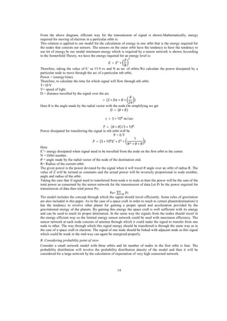 From the above diagram, efficient way for the transmission of signal is shown.Mathematically, energy
required for moving of electron in a particular orbit is:
This relation is applied to our model for the calculation of energy in one orbit that is the energy required for
the nodes that consists our sensors. The sensors on the outer orbit have the tendency to have the tendency to
use lot of energy.In our model minimum energy which is required by a sensor network is shown.According
to the Somerfield Theory, we have the energy required for an energy level is:
=
Therefore, taking the value of E’ as 13.9 ev and N as no. of orbits.We calculate the power dissipated by a
particular node to move through the arc of a particular nth orbit,
Power = (energy/time).
Therefore, to calculate the time for which signal will flow through nth orbit.
T= D/V
V= speed of light.
D = distance travelled by the signal over the arc
= (2

Here

)
2
is the angle made by the radial vector with the node.On simplifying we get
=(
)
= 3 10

/

= (
)/3 10 .
Power dissipated for transferring the signal in nth orbit will be
P = E/T
1
= [3 10

]

Here
E’= energy dissipated when signal need to be travelled from the node on the first orbit to the center.
N = Orbit number.
= angle made by the radial vector of the node of the destination end.
R= Radius of the current orbit.
The given power is the power deviated by the signal when it will travel angle over an orbit of radius R. The
value of Z will be termed as constants and the actual power will be inversely proportional to node number,
angle and radius of the orbit.
Taking the case that if signal need to transferred from node n to node m then the power will be the sum of the
total power as consumed by the sensor network for the transmission of data.Let Pi be the power required for
transmission of data then total power Po:
Po=
The model includes the concept through which the signal should travel efficiently. Some rules of gravitation
are also included in this paper. As in the case of a space craft in order to reach to certain planet(destination) it
has the tendency to revolve other planet for gaining a proper speed and acceleration provided by the
gravitational energy of the planets. By gaining this energy the space craft is well sufficient with its energy
and can be used to reach its proper destination. In the same way the signals from the nodes should travel in
the energy efficient way so the limited energy sensor network could be used with maximum efficiency. The
sensor network at each node consists of antenna through which it could make the signal to transfer from one
node to other. The way through which this signal energy should be transferred is through the same way as in
the case of a space craft or electron. The signal of one node should be linked with adjacent node so this signal
which could be weak in the mid-way can again be energized properly.
B. Considering probability point of view:
Consider a small network model with three orbits and let number of nodes in the first orbit is four. The
probability distribution will involve the probability distribution density of the model and then it will be
considered for a large network by the calculation of expectation of very high connected network.

14

 