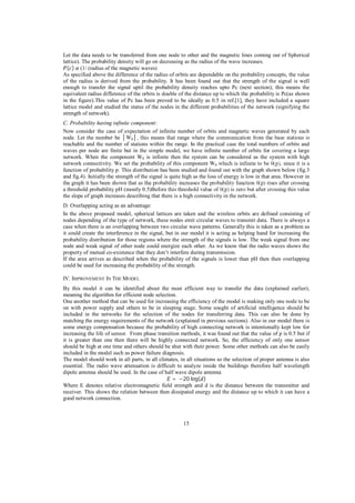 Let the data needs to be transferred from one node to other and the magnetic lines coming out of Spherical
lattice). The probability density will go on decreasing as the radius of the wave increases.
( ) (1/ (radius of the magnetic waves)
As specified above the difference of the radius of orbits are dependable on the probability concepts, the value
of the radius is derived from the probability. It has been found out that the strength of the signal is well
enough to transfer the signal uptil the probability density reaches upto Pc (next section); this means the
equivalent radius difference of the orbits is double of the distance up to which the probability is Pc(as shown
in the figure).This value of Pc has been proved to be ideally as 0.5 in ref.[1], they have included a square
lattice model and studied the status of the nodes in the different probabilities of the network (signifying the
strength of network).
C. Probability having infinite component:
Now consider the case of expectation of infinite number of orbits and magnetic waves generated by each
node. Let the number be
0
reachable and the number of stations within the range. In the practical case the total numbers of orbits and
waves per node are finite but in the simple model, we have infinite number of orbits for covering a large
network. When the component W0 is infinite then the system can be considered as the system with high
network connectivity. We set the probability of this component W0
function of probability p. This distribution has been studied and found out with the graph shown below (fig.3
and fig.4). Initially the strength of the signal is quite high as the loss of energy is low in that area. However in
a threshold probability pH (mostly 0.5)Bef
the slope of graph increases describing that there is a high connectivity in the network.
D. Overlapping acting as an advantage:
In the above proposed model, spherical lattices are taken and the wireless orbits are defined consisting of
nodes depending of the type of network, these nodes emit circular waves to transmit data. There is always a
case when there is an overlapping between two circular wave patterns. Generally this is taken as a problem as
it could create the interference in the signal, but in our model it is acting as helping hand for increasing the
probability distribution for those regions where the strength of the signals is low. The weak signal from one
node and weak signal of other node could energize each other. As we know that the radio waves shows the
property of mutual co-existence that they don’t interfere during transmission.
If the area arrives as described when the probability of the signals is lower than pH then then overlapping
could be used for increasing the probability of the strength.
IV. IMPROVEMENT IN THE M ODEL
By this model it can be identified about the most efficient way to transfer the data (explained earlier),
meaning the algorithm for efficient node selection.
One another method that can be used for increasing the efficiency of the model is making only one node to be
on with power supply and others to be in sleeping stage. Some sought of artificial intelligence should be
included in the networks for the selection of the nodes for transferring data. This can also be done by
matching the energy requirements of the network (explained in previous sections). Also in our model there is
some energy compensation because the probability of high connecting network is intentionally kept low for
increasing the life of sensor. From phase transition methods, it was found out that the value of p is 0.5 but if
it is greater than one then there will be highly connected network. So, the efficiency of only one sensor
should be high at one time and others should be shut with their power. Some other methods can also be easily
included in the model such as power failure diagnosis.
The model should work in all parts, in all climates, in all situations so the selection of proper antenna is also
essential. The radio wave attenuation is difficult to analyze inside the buildings therefore half wavelength
dipole antenna should be used. In the case of half wave dipole antenna
= 20 log( )
Where E denotes relative electromagnetic field strength and d is the distance between the transmitter and
receiver. This shows the relation between then dissipated energy and the distance up to which it can have a
good network connection.

15

 