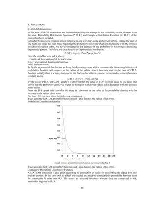 V. SIMULATIONS
A. SCILAB Simulations:
In this case SCILAB simulations are included describing the change in the probability to the distance from
the node. Probability Distribution Function (P. D. F.) and Complex Distribution Function (C. D. F.) of the
system has been included.
Consider the case of a wireless sensor network having a primary node and circular orbits. Taking the case of
one node and study has been made regarding the probability functions which are decreasing with the increase
in radius of circular orbits. We have considered as the decrease in the probability is following a decreasing
exponential pattern. Therefore, we take the case of Exponential Distribution.
(P.D.F
-lam*r)
r = radius of the circular orbit for each node.
lam= constant value.
So by the exponential distribution we have the decreasing curve which represents the decreasing behavior of
probability function with respect to the radius of the orbits, also it has been seen in the case of C.D.F.
function initially there is a heavy increase in the function but after it crosses a certain radius value it becomes
constant as one.
-exp(-lam*x)
By the use of P.D.F. and C.D.F. graph it is observed that the value of CDF becomes equal to one fastly this
shows that the probability density is higher in the region with lower radius and it decreases with the increase
in the radius.
From the PDF graph it is clear that the there is a decrease in the value of the probability density with the
increase in the radius of the atom.
For lam = 0.8 we have taken the following simulations.
Yaxis denotes the C.D.F. probablity function and x axis denotes the radius of the orbits.
Probability Distribution function

(Graph between probability density function and critical raduis)Fig. 3

Yaxis denotes the C.D.F. probablity function and x axis denotes the radius of the orbits.
Cumulative Probability Distributive Function
A MATLAB simulation is also given regarding the connection of nodes for transferring the signal from one
node to another. In this case total 50 nodes are selected and made to connect if the probability between them
for connection is more then 0.5. The nodes are selected randomly whether they are connected or not,
simulation is given in fig. 5.
16

 