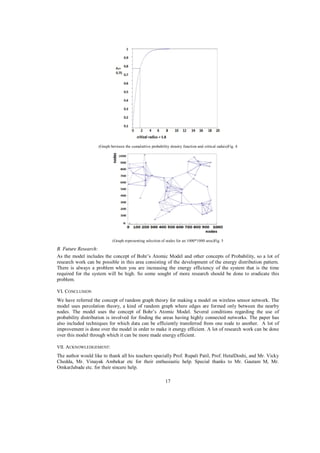 (Graph between the cumulattive probability density function and critical raduis)Fig. 4

(Graph representing selection of nodes for an 1000*1000 area)Fig. 5

B. Future Research:
As the model includes the concept of Bohr’s Atomic Model and other concepts of Probability, so a lot of
research work can be possible in this area consisting of the development of the energy distribution pattern.
There is always a problem when you are increasing the energy efficiency of the system that is the time
required for the system will be high. So some sought of more research should be done to eradicate this
problem.
VI. CONCLUSION
We have referred the concept of random graph theory for making a model on wireless sensor network. The
model uses percolation theory, a kind of random graph where edges are formed only between the nearby
nodes. The model uses the concept of Bohr’s Atomic Model. Several conditions regarding the use of
probability distribution is involved for finding the areas having highly connected networks. The paper has
also included techniques for which data can be efficiently transferred from one node to another. A lot of
improvement is done over the model in order to make it energy efficient. A lot of research work can be done
over this model through which it can be more made energy efficient.
VII. ACKNOWLEDGEMENT:

The author would like to thank all his teachers specially Prof. Rupali Patil, Prof. HetalDoshi, and Mr. Vicky
Chedda, Mr. Vinayak Ambekar etc for their enthusiastic help. Special thanks to Mr. Gautam M, Mr.
OmkarJabade etc. for their sincere help.
17

 