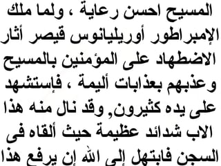 ‫المسيح احسن رعاية ، ولما ملك‬
‫المبراطور أوريليانوس قيصر أثار‬
‫الطضطهاد على المؤمنين بالمسيح‬
‫وعذبهم بعذابات أليمة ، فإستشهد‬
‫على يده كثيرون, وقد نال منه هذا‬
‫ال ب شدائد عظيمة حيث ألقاه فى‬
‫السجن فابتهل إلى ال إن يرفع هذا‬

 