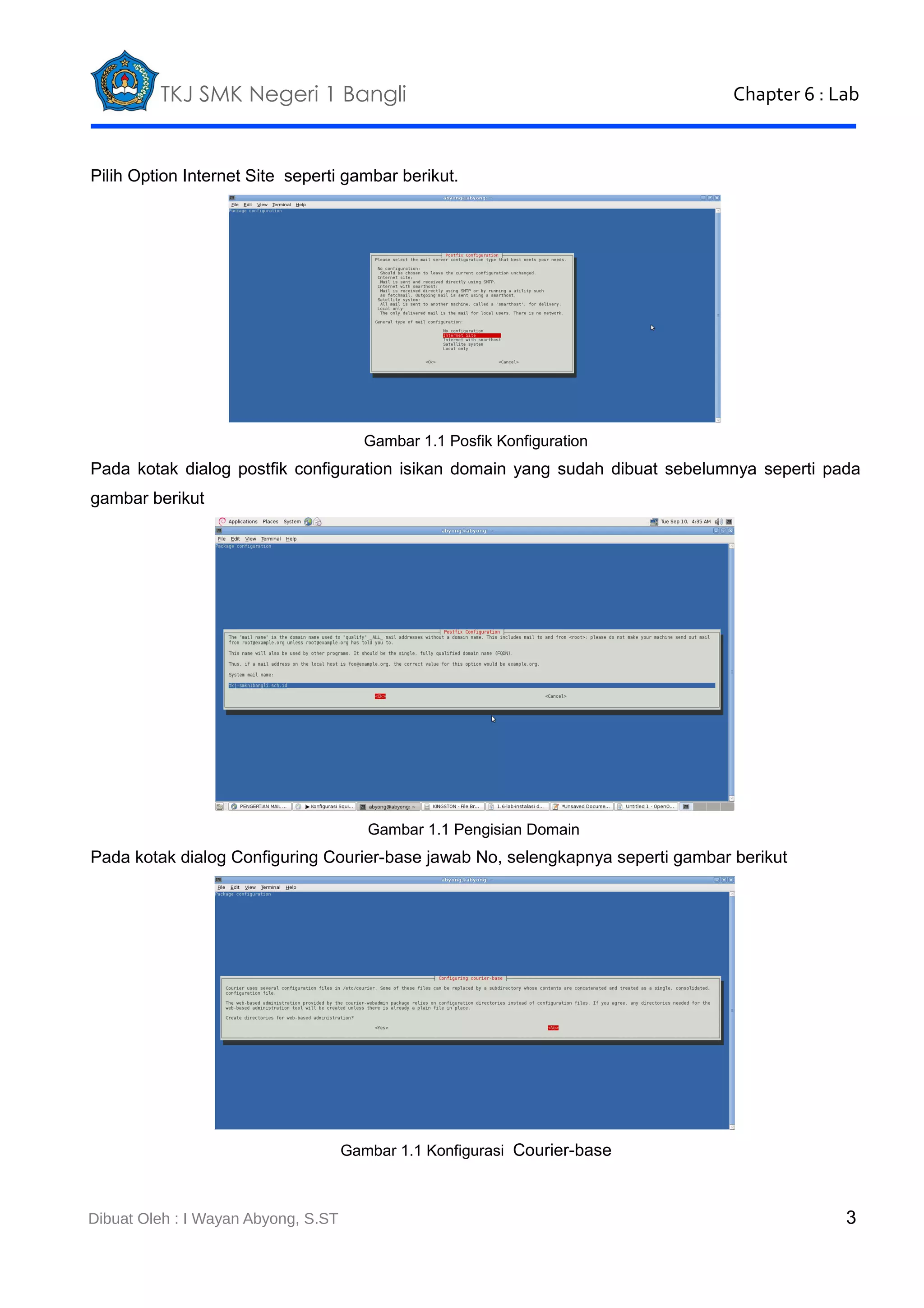 TKJ SMK Negeri 1 Bangli

Chapter 6 : Lab

Pilih Option Internet Site seperti gambar berikut.

Gambar 1.1 Posfik Konfiguration

Pada kotak dialog postfik configuration isikan domain yang sudah dibuat sebelumnya seperti pada
gambar berikut

Gambar 1.1 Pengisian Domain

Pada kotak dialog Configuring Courier-base jawab No, selengkapnya seperti gambar berikut

Gambar 1.1 Konfigurasi Courier-base

Dibuat Oleh : I Wayan Abyong, S.ST

3

 