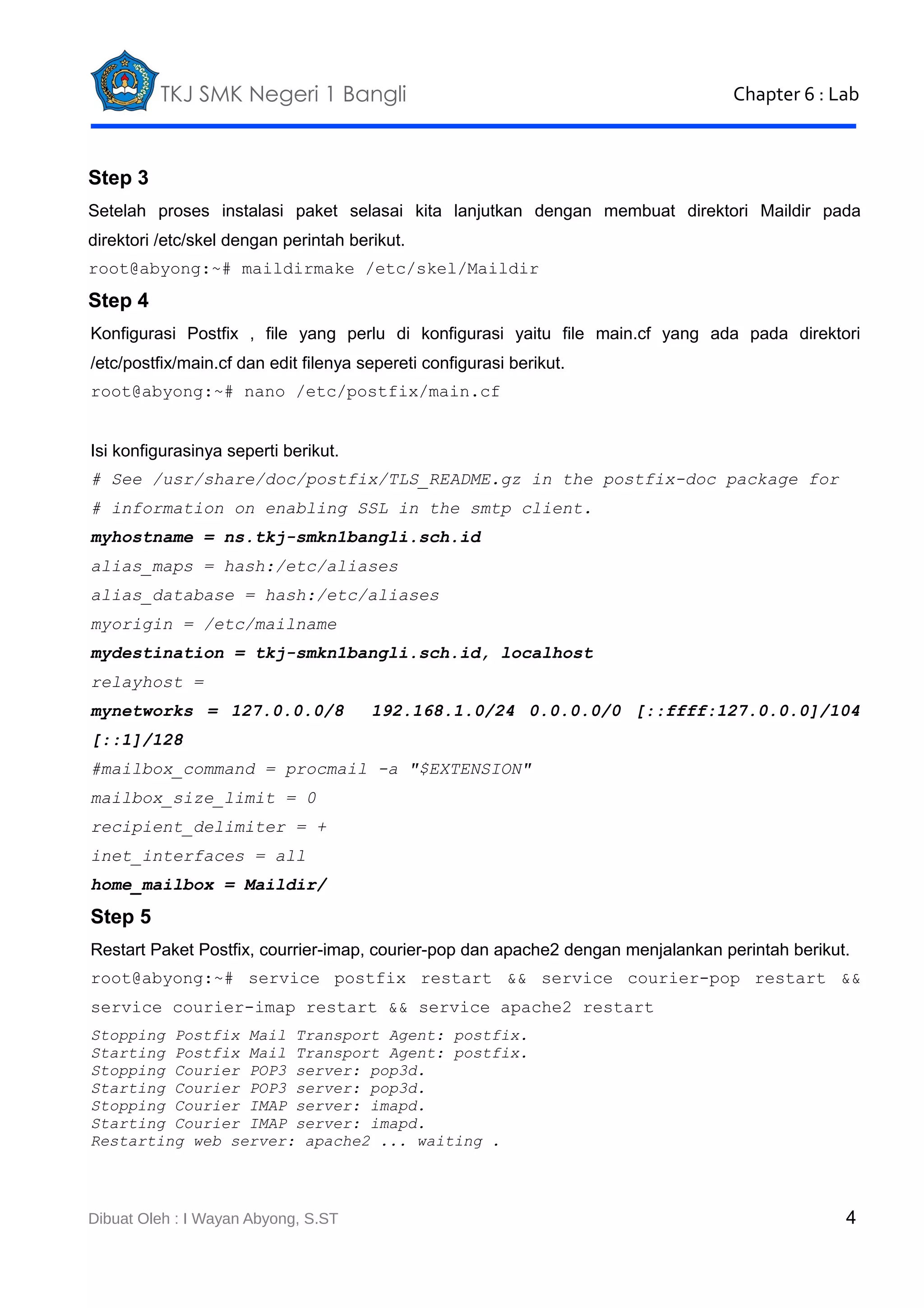 TKJ SMK Negeri 1 Bangli

Chapter 6 : Lab

Step 3
Setelah proses instalasi paket selasai kita lanjutkan dengan membuat direktori Maildir pada
direktori /etc/skel dengan perintah berikut.
root@abyong:~# maildirmake /etc/skel/Maildir

Step 4
Konfigurasi Postfix , file yang perlu di konfigurasi yaitu file main.cf yang ada pada direktori
/etc/postfix/main.cf dan edit filenya sepereti configurasi berikut.
root@abyong:~# nano /etc/postfix/main.cf
Isi konfigurasinya seperti berikut.
# See /usr/share/doc/postfix/TLS_README.gz in the postfix-doc package for
# information on enabling SSL in the smtp client.
myhostname = ns.tkj-smkn1bangli.sch.id
alias_maps = hash:/etc/aliases
alias_database = hash:/etc/aliases
myorigin = /etc/mailname
mydestination = tkj-smkn1bangli.sch.id, localhost
relayhost =
mynetworks = 127.0.0.0/8

192.168.1.0/24 0.0.0.0/0 [::ffff:127.0.0.0]/104

[::1]/128
#mailbox_command = procmail -a "$EXTENSION"
mailbox_size_limit = 0
recipient_delimiter = +
inet_interfaces = all
home_mailbox = Maildir/

Step 5
Restart Paket Postfix, courrier-imap, courier-pop dan apache2 dengan menjalankan perintah berikut.
root@abyong:~# service postfix restart && service courier-pop restart &&
service courier-imap restart && service apache2 restart
Stopping Postfix Mail Transport Agent: postfix.
Starting Postfix Mail Transport Agent: postfix.
Stopping Courier POP3 server: pop3d.
Starting Courier POP3 server: pop3d.
Stopping Courier IMAP server: imapd.
Starting Courier IMAP server: imapd.
Restarting web server: apache2 ... waiting .

Dibuat Oleh : I Wayan Abyong, S.ST

4

 