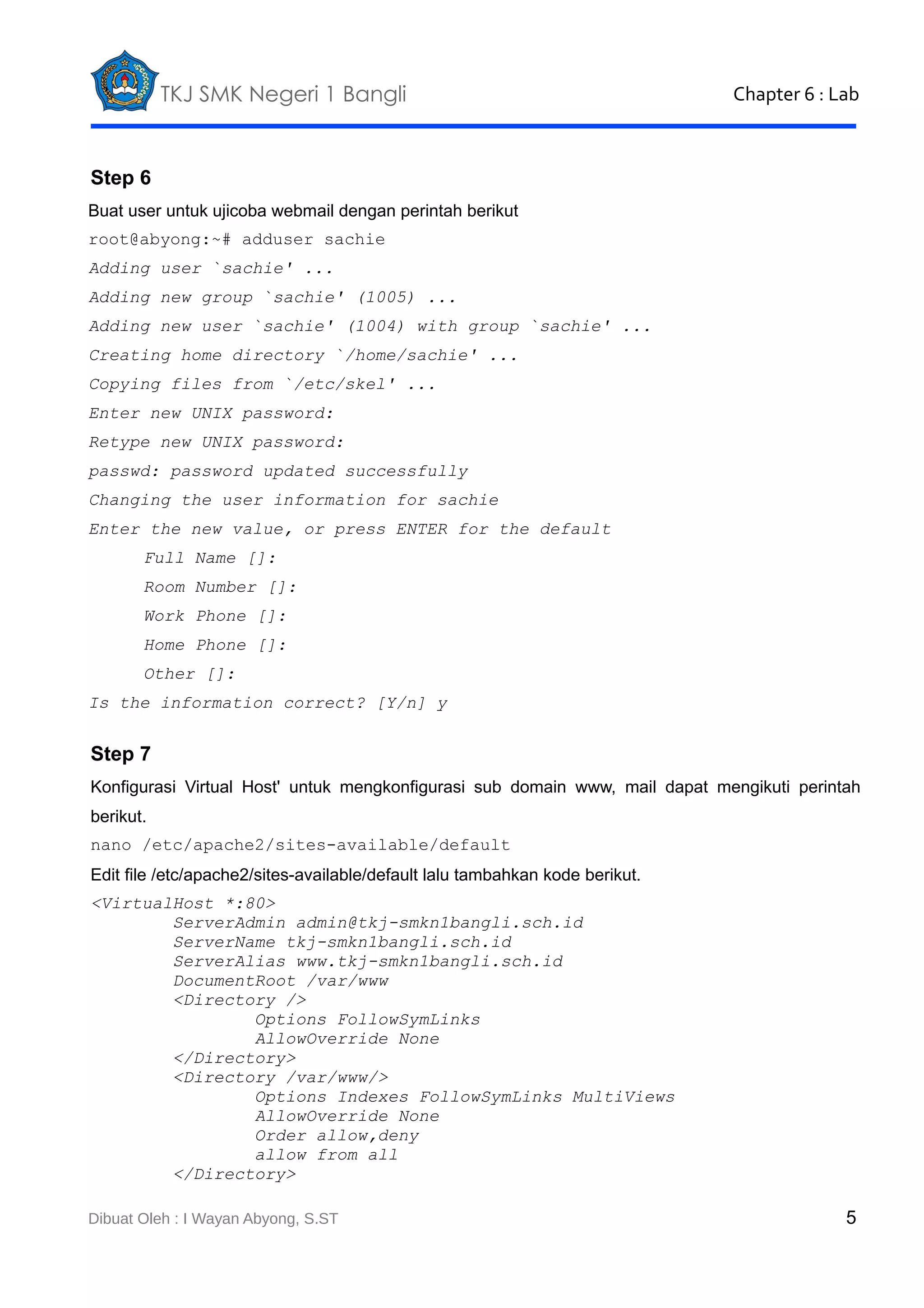 TKJ SMK Negeri 1 Bangli

Chapter 6 : Lab

Step 6
Buat user untuk ujicoba webmail dengan perintah berikut
root@abyong:~# adduser sachie
Adding user `sachie' ...
Adding new group `sachie' (1005) ...
Adding new user `sachie' (1004) with group `sachie' ...
Creating home directory `/home/sachie' ...
Copying files from `/etc/skel' ...
Enter new UNIX password:
Retype new UNIX password:
passwd: password updated successfully
Changing the user information for sachie
Enter the new value, or press ENTER for the default
Full Name []:
Room Number []:
Work Phone []:
Home Phone []:
Other []:
Is the information correct? [Y/n] y

Step 7
Konfigurasi Virtual Host' untuk mengkonfigurasi sub domain www, mail dapat mengikuti perintah
berikut.
nano /etc/apache2/sites-available/default
Edit file /etc/apache2/sites-available/default lalu tambahkan kode berikut.
<VirtualHost *:80>
ServerAdmin admin@tkj-smkn1bangli.sch.id
ServerName tkj-smkn1bangli.sch.id
ServerAlias www.tkj-smkn1bangli.sch.id
DocumentRoot /var/www
<Directory />
Options FollowSymLinks
AllowOverride None
</Directory>
<Directory /var/www/>
Options Indexes FollowSymLinks MultiViews
AllowOverride None
Order allow,deny
allow from all
</Directory>
Dibuat Oleh : I Wayan Abyong, S.ST

5

 