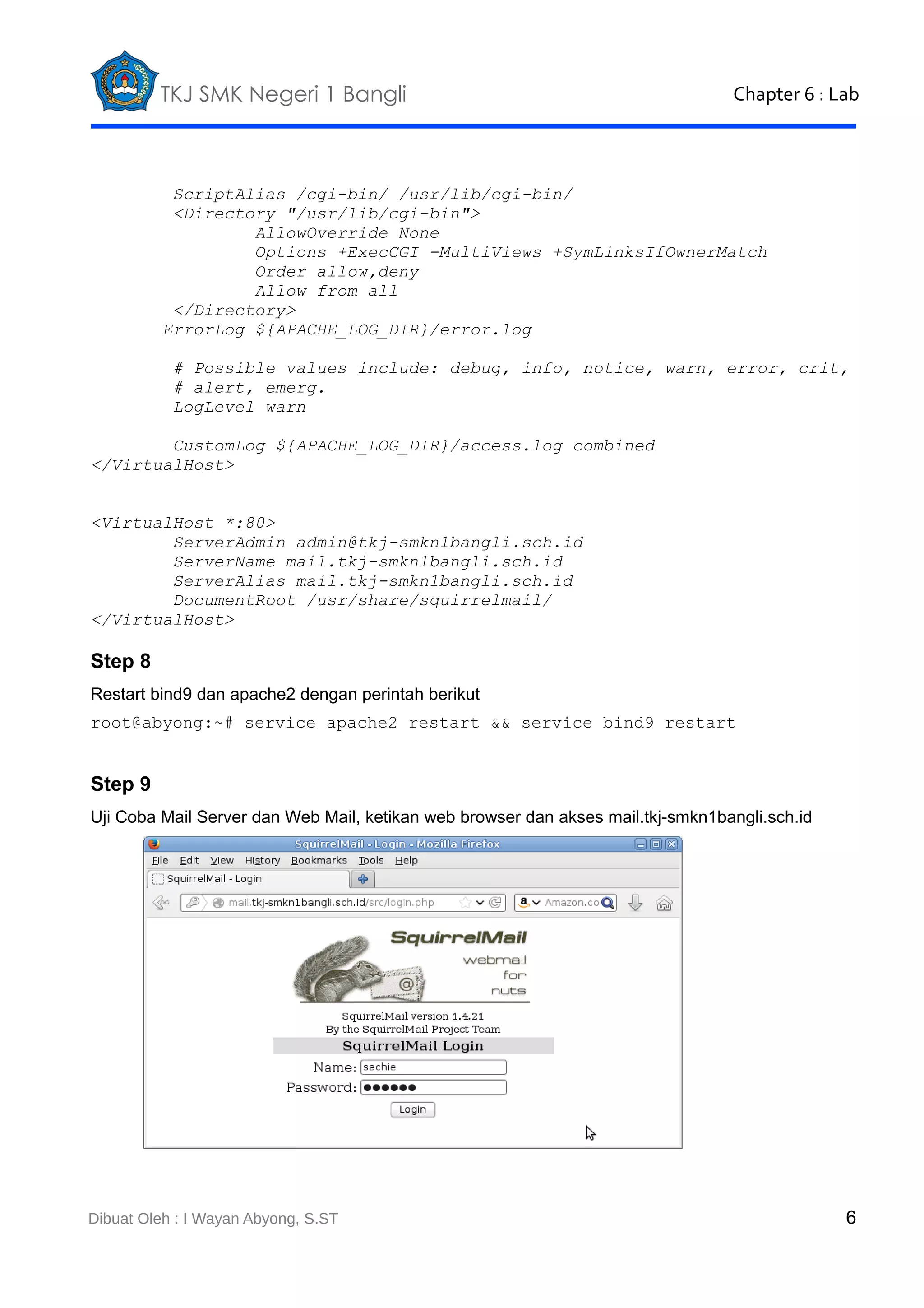 TKJ SMK Negeri 1 Bangli

Chapter 6 : Lab

ScriptAlias /cgi-bin/ /usr/lib/cgi-bin/
<Directory "/usr/lib/cgi-bin">
AllowOverride None
Options +ExecCGI -MultiViews +SymLinksIfOwnerMatch
Order allow,deny
Allow from all
</Directory>
ErrorLog ${APACHE_LOG_DIR}/error.log
# Possible values include: debug, info, notice, warn, error, crit,
# alert, emerg.
LogLevel warn
CustomLog ${APACHE_LOG_DIR}/access.log combined
</VirtualHost>
<VirtualHost *:80>
ServerAdmin admin@tkj-smkn1bangli.sch.id
ServerName mail.tkj-smkn1bangli.sch.id
ServerAlias mail.tkj-smkn1bangli.sch.id
DocumentRoot /usr/share/squirrelmail/
</VirtualHost>

Step 8
Restart bind9 dan apache2 dengan perintah berikut
root@abyong:~# service apache2 restart && service bind9 restart

Step 9
Uji Coba Mail Server dan Web Mail, ketikan web browser dan akses mail.tkj-smkn1bangli.sch.id

Dibuat Oleh : I Wayan Abyong, S.ST

6

 