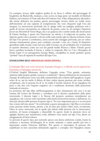 Un esempio, invece, delle migliori qualità di un Iroso è offerto dal personaggio di
Guglielmo da Baskerville, ricalcato a mio avviso in larga parte sul modello di Sherlock
Holmes, nel romanzo Il Nome della Rosa di Umberto Eco. Oltre all’iperattività, alla lealtà e
alla mente deduttiva ma pratica, questo personaggio mostra anche un sottile senso
dell’umorismo ed una capacità di comprensione che sono frequenti negli Uno più
integrati. La motivazione profonda che lo spinge nella sua indagine poliziesca non è
quella di trovare ottusamente un colpevole da punire, come fa, ad esempio, l’ispettore
Javert nei Miserabili di Victor Hugo, ma è un qualcosa che è molto simile alle motivazioni
di Clarice Sterling: è giusto che l’innocente sia salvato e il colpevole sia punito, non
importa quanto ricco, potente o elevato nella scala sociale egli sia. Questa tensione eroica
del tipo Uno pronto a combattere, senza curarsi del vantaggio personale, per un valore
ritenuto interiormente giusto, può condurre, secondo i casi, sia a forme di fanatismo
giustificato dalla morale, come nel caso delle Crociate, sia ad un’idealità che si trasforma
in squisito altruismo, come nei casi dei grandi medici Pasteur e Sabin. Chiudo questa
breve carrellata invitando il lettore a vedere lo stupendo film La Vita è Meravigliosa di
Frank Capra il cui protagonista George Bailey, esemplifica in modo perfetto questa
“probità” ricca di capacità di sacrificio del tipo Uno.
ENNEATIPO DUE ORGOGLIO (SEDUZIONE)
L’enneatipo Due non vuole riconosce il proprio bisogno e si difende con la repressione,
l’isterismo e l’immagine amorevole.
L’Oxford English Dictionary definisce l’orgoglio come: “Una grande, smisurata,
opinione delle proprie qualità, successi o condizione”. Questa definizione ha sicuramente
il pregio di indirizzarci verso una delle caratteristiche più evidenti dell’orgoglioso, il gran
senso di se, ma ha anche il difetto di farci vedere questa passione più come un’idea,
un’opinione, che la persona ha di se. In realtà il mondo interiore di un orgoglioso ha
poco a che fare con l’aspetto cognitivo ed è totalmente dominato dalla percezione
istintuale ed emotiva.
La posizione del tipo Due nell’Enneagramma ci dice chiaramente che essa è la più
lontana dal Centro del Pensiero e sottolinea così il decisivo predominio della parte
emozionale. I discorsi logici e le finezze del pensiero annoiano mortalmente un
orgoglioso, che è invece tutto incentrato sulla ricerca d’emozioni intense e dell’amore. La
frase più classica delle persone di questo tipo è: “Io sono importante per te e tu non puoi
fare a meno del mio amore”. In conformità a questo presupposto i tipi Due si avvertono
come persone molto buone, pronte a far di tutto per aiutare l’altro (non, ovviamente,
l’altro in senso universale, ma in quello più ridotto delle persone che lo interessano),
nutritive, di buona compagnia e disponibili. In questo modo la passione trova un
appiglio decisivo per mascherarsi, come abbiamo visto anche nel tipo Uno, dietro un
atteggiamento di benevolenza.
Le persone di questo tipo, pur nutrendo spesso una decisa ambizione sociale, hanno la
tendenza a mostrare un’immagine di se molto attraente e carina perché per loro è
importante sentire l’interesse dell’altro. Per questo si circondano di persone che
amplificano la loro autostima richiedendo apporto e consiglio. Gli Orgogliosi amano
10

 
