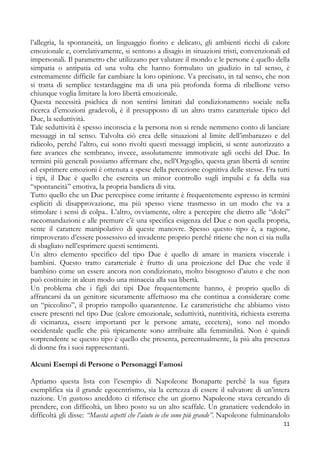l’allegria, la spontaneità, un linguaggio fiorito e delicato, gli ambienti ricchi di calore
emozionale e, correlativamente, si sentono a disagio in situazioni tristi, convenzionali ed
impersonali. Il parametro che utilizzano per valutare il mondo e le persone è quello della
simpatia o antipatia ed una volta che hanno formulato un giudizio in tal senso, è
estremamente difficile far cambiare la loro opinione. Va precisato, in tal senso, che non
si tratta di semplice testardaggine ma di una più profonda forma di ribellione verso
chiunque voglia limitare la loro libertà emozionale.
Questa necessità psichica di non sentirsi limitati dal condizionamento sociale nella
ricerca d’emozioni gradevoli, è il presupposto di un altro tratto caratteriale tipico del
Due, la seduttività.
Tale seduttività è spesso inconscia e la persona non si rende nemmeno conto di lanciare
messaggi in tal senso. Talvolta ciò crea delle situazioni al limite dell’imbarazzo e del
ridicolo, perché l’altro, cui sono rivolti questi messaggi impliciti, si sente autorizzato a
fare avances che sembrano, invece, assolutamente immotivate agli occhi del Due. In
termini più generali possiamo affermare che, nell’Orgoglio, questa gran libertà di sentire
ed esprimere emozioni è ottenuta a spese della percezione cognitiva delle stesse. Fra tutti
i tipi, il Due è quello che esercita un minor controllo sugli impulsi e fa della sua
“spontaneità” emotiva, la propria bandiera di vita.
Tutto quello che un Due percepisce come irritante è frequentemente espresso in termini
espliciti di disapprovazione, ma più spesso viene trasmesso in un modo che va a
stimolare i sensi di colpa.. L’altro, ovviamente, oltre a percepire che dietro alle “dolci”
raccomandazioni e alle premure c’è una specifica esigenza del Due e non quella propria,
sente il carattere manipolativo di queste manovre. Spesso questo tipo è, a ragione,
rimproverato d’essere possessivo ed invadente proprio perché ritiene che non ci sia nulla
di sbagliato nell’esprimere questi sentimenti.
Un altro elemento specifico del tipo Due è quello di amare in maniera viscerale i
bambini. Questo tratto caratteriale è frutto di una proiezione del Due che vede il
bambino come un essere ancora non condizionato, molto bisognoso d’aiuto e che non
può costituire in alcun modo una minaccia alla sua libertà.
Un problema che i figli dei tipi Due frequentemente hanno, è proprio quello di
affrancarsi da un genitore sicuramente affettuoso ma che continua a considerare come
un “piccolino”, il proprio rampollo quarantenne. Le caratteristiche che abbiamo visto
essere presenti nel tipo Due (calore emozionale, seduttività, nutritività, richiesta estrema
di vicinanza, essere importanti per le persone amate, eccetera), sono nel mondo
occidentale quelle che più tipicamente sono attribuite alla femminilità. Non è quindi
sorprendente se questo tipo è quello che presenta, percentualmente, la più alta presenza
di donne fra i suoi rappresentanti.
Alcuni Esempi di Persone o Personaggi Famosi
Apriamo questa lista con l’esempio di Napoleone Bonaparte perché la sua figura
esemplifica sia il grande egocentrismo, sia la certezza di essere il salvatore di un’intera
nazione. Un gustoso aneddoto ci riferisce che un giorno Napoleone stava cercando di
prendere, con difficoltà, un libro posto su un alto scaffale. Un granatiere vedendolo in
difficoltà gli disse: “Maestà aspetti che l’aiuto io che sono più grande”. Napoleone fulminandolo
11

 