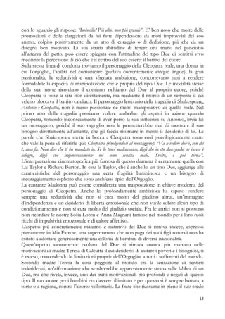 con lo sguardo gli rispose: “Imbecille! Più alto, non più grande”. E’ ben noto che molte delle
promozioni e delle elargizioni da lui fatte dipendessero da moti improvvisi del suo
animo, colpito positivamente da un atto di coraggio o di dedizione, più che da un
disegno ben motivato. La sua strana abitudine di tenere una mano nel panciotto
all’altezza del petto, può essere spiegata con l’attitudine del tipo Due di sentirsi vivo
mediante la percezione di ciò che è il centro del suo essere: il battito del cuore.
Sulla stessa linea di condotta troviamo il personaggio della Cleopatra reale, una donna in
cui l’orgoglio, l’abilità nel comunicare (parlava correntemente cinque lingue), la gran
passionalità, la seduttività e una sfrenata ambizione, concorrevano tutti a rendere
formidabile la capacità di manipolazione che è propria del tipo Due. Le modalità stesse
della sua morte ricordano il continuo richiamo del Due al proprio cuore, poiché
Cleopatra si tolse la vita non direttamente, ma mediante il morso di un serpente il cui
veleno bloccava il battito cardiaco. Il personaggio letterario della tragedia di Shakespeare,
Antonio e Cleopatra, non è meno passionale né meno manipolativo di quello reale. Nel
primo atto della tragedia possiamo vedere ambedue gli aspetti in azione quando
Cleopatra, temendo inconsciamente di aver perso la sua influenza su Antonio, invia lui
un messaggero, poiché il suo orgoglio non le permetterebbe mai di mostrare il suo
bisogno direttamente all’amante, che gli faccia ritornare in mente il desiderio di lei. Le
parole che Shakespeare mette in bocca a Cleopatra sono così psicologicamente esatte
che vale la pena di riferirle qui: Cleopatra (rivolgendosi al messaggero): “Va a vedere dov’è, con chi
è, cosa fa. Non dire che ti ho mandato io. Se lo trovi malinconico, digli che io sto danzando; se invece è
allegro, digli che improvvisamente mi sono sentita male. Svelto, e poi torna”.
L’interpretazione cinematografica più famosa di questo dramma è certamente quella con
Liz Taylor e Richard Burton. In essa la Taylor, che è anche lei un tipo Due, aggiunge alle
caratteristiche del personaggio una certa fragilità bambinesca e un bisogno di
incoraggiamento esplicito che sono anch’essi tipici dell’Orgoglio.
La cantante Madonna può essere considerata una trasposizione in chiave moderna del
personaggio di Cleopatra. Anche lei profondamente ambiziosa ha saputo vendere
sempre una seduttività che non si cura molto del giudizio altrui, un’immagine
d’indipendenza e un desiderio di libertà emozionale che non vuole subire alcun tipo di
condizionamento e non si cura molto del giudizio sociale. Fra le attrici non si possono
non ricordare le nostre Sofia Loren e Anna Magnani famose nel mondo per i loro ruoli
ricchi di impulsività emozionale e di calore affettivo.
L’aspetto più concretamente materno e nutritivo del Due si ritrova invece, espresso
pienamente in Mia Farrow, una supermamma che non paga dei suoi figli naturali non ha
esitato a adottare generosamente una colonia di bambini di diversa nazionalità.
Quest’aspetto sicuramente evoluto del Due si ritrova ancora più marcato nelle
motivazioni di madre Teresa di Calcutta il cui desiderio di aiutare i poveri e i bisognosi, si
è esteso, trascendendo le limitazioni proprie dell’Orgoglio, a tutti i sofferenti del mondo.
Secondo madre Teresa la cosa peggiore al mondo era la sensazione di sentirsi
indesiderati, un’affermazione che sembrerebbe apparentemente strana sulle labbra di un
Due, ma che rivela, invece, uno dei tratti motivazionali più profondi e negati di questo
tipo. Il suo amore per i bambini era davvero illimitato e per questo si è sempre battuta, a
torto o a ragione, contro l’aborto volontario. La frase che riassume in pieno il suo credo
12

 