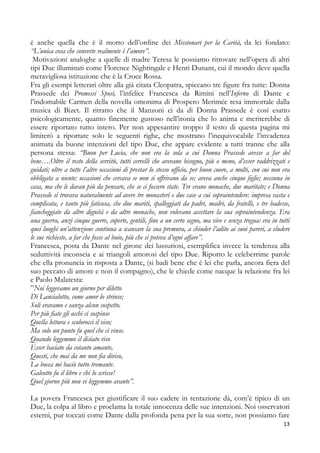 è anche quella che è il motto dell’ordine dei Missionari per la Carità, da lei fondato:
“L’unica cosa che converte realmente è l’amore”.
Motivazioni analoghe a quelle di madre Teresa le possiamo ritrovare nell’opera di altri
tipi Due illuminati come Florence Nightingale e Henri Dunant, cui il mondo deve quella
meravigliosa istituzione che è la Croce Rossa.
Fra gli esempi letterari oltre alla già citata Cleopatra, spiccano tre figure fra tutte: Donna
Prassede dei Promessi Sposi, l’infelice Francesca da Rimini nell’Inferno di Dante e
l’indomabile Carmen della novella omonima di Prospero Merimée resa immortale dalla
musica di Bizet. Il ritratto che il Manzoni ci da di Donna Prassede è così esatto
psicologicamente, quanto finemente gustoso nell’ironia che lo anima e meriterebbe di
essere riportato tutto intero. Per non appesantire troppo il testo di questa pagina mi
limiterò a riportare solo le seguenti righe, che mostrano l’inequivocabile l’invadenza
animata da buone intenzioni del tipo Due, che appare evidente a tutti tranne che alla
persona stessa: “Buon per Lucia, che non era la sola a cui Donna Prassede avesse a far del
bene….Oltre il resto della servitù, tutti cervelli che avevano bisogno, più o meno, d’esser raddrizzati e
guidati; oltre a tutte l’altre occasioni di prestar lo stesso ufficio, per buon cuore, a molti, con cui non era
obbligata a niente: occasioni che cercava se non si offrivano da se; aveva anche cinque figlie; nessuna in
casa, ma che le davan più da pensare, che se ci fossero state. Tre erano monache, due maritate; e Donna
Prassede si trovava naturalmente ad avere tre monasteri e due case a cui sopraintendere: impresa vasta e
complicata, e tanto più faticosa, che due mariti, spalleggiati da padri, madri, da fratelli, e tre badesse,
fiancheggiate da altre dignità e da altre monache, non volevano accettare la sua sopraintendenza. Era
una guerra, anzi cinque guerre, coperte, gentili, fino a un certo segno, ma vive e senza tregua: era in tutti
quei luoghi un’attenzione continua a scansare la sua premura, a chiuder l’adito ai suoi pareri, a eludere
le sue richieste, a far che fosse al buio, più che si poteva d’ogni affare”.
Francesca, posta da Dante nel girone dei lussuriosi, esemplifica invece la tendenza alla
seduttività inconscia e ai triangoli amorosi del tipo Due. Riporto le celeberrime parole
che ella pronuncia in risposta a Dante, (si badi bene che è lei che parla, ancora fiera del
suo peccato di amore e non il compagno), che le chiede come nacque la relazione fra lei
e Paolo Malatesta:
”Noi leggevamo un giorno per diletto
Di Lancialotto, come amor lo strinse;
Soli eravamo e sanza alcun sospetto.
Per più fiate gli occhi ci sospinse
Quella lettura e scolorocci il viso;
Ma solo un punto fu quel che ci vinse.
Quando leggemmo il disiato riso
Esser baciato da cotanto amante,
Questi, che mai da me non fia diviso,
La bocca mi baciò tutto tremante.
Galeotto fu il libro e chi lo scrisse!
Quel giorno più non vi leggemmo avante”.
La povera Francesca per giustificare il suo cadere in tentazione dà, com’è tipico di un
Due, la colpa al libro e proclama la totale innocenza delle sue intenzioni. Noi osservatori
esterni, pur toccati come Dante dalla profonda pena per la sua sorte, non possiamo fare
13

 