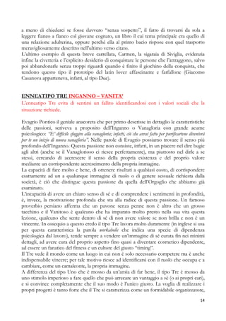 a meno di chiederci se fosse davvero “senza sospetto”, il fatto di trovarsi da sola a
leggere fianco a fianco col giovane cognato, un libro il cui tema principale era quello di
una relazione adulterina, oppure perché ella al primo bacio rispose con quel trasporto
meravigliosamente descritto nell’ultimo verso citato.
L’ultimo esempio di questa breve carrellata, Carmen, la sigaraia di Siviglia, evidenzia
infine la civetteria e l’esplicito desiderio di conquistare le persone che l’attraggono, salvo
poi abbandonarle senza troppi riguardi quando è finito il giochino della conquista, che
rendono questo tipo il prototipo del latin lover affascinante e farfallone (Giacomo
Casanova apparteneva, infatti, al tipo Due).
ENNEATIPO TRE INGANNO – VANITA’
L’enneatipo Tre evita di sentirsi un fallito identificandosi con i valori sociali che la
situazione richiede.
Evagrio Pontico il geniale anacoreta che per primo descrisse in dettaglio le caratteristiche
delle passioni, scriveva a proposito dell’Inganno o Vanagloria con grande acume
psicologico: “E’ difficile sfuggire alla vanagloria; infatti, ciò che avrai fatto per purificartene diventerà
per te un inizio di nuova vanagloria”. Nelle parole di Evagrio possiamo trovare il senso più
profondo dell’Inganno. Questa passione non consiste, infatti, in un piacere nel dire bugie
agli altri (anche se il Vanaglorioso ci riesce perfettamente), ma piuttosto nel dirle a se
stessi, cercando di accrescere il senso della propria esistenza e del proprio valore
mediante un corrispondente accrescimento della propria immagine.
La capacità di fare molto e bene, di ottenere risultati a qualsiasi costo, di corrispondere
esattamente ad un a qualunque immagine di ruolo o di genere sessuale richiesta dalla
società, è ciò che distingue questa passione da quella dell’Orgoglio che abbiamo già
esaminato.
L’incapacità di avere un chiaro senso di sé e di comprendere i sentimenti in profondità,
è, invece, la motivazione profonda che sta alla radice di questa passione. Un famoso
proverbio persiano afferma che un pavone senza penne non è altro che un grosso
tacchino e il Vanitoso è qualcuno che ha imparato molto presto nella sua vita questa
lezione, qualcuno che sente dentro di sé di non avere valore se non brilla e non è un
vincente. In ossequio a questo credo il tipo Tre lavora molto duramente (in inglese si usa
per questa caratteristica la parola workaholic che indica una specie di dipendenza
psicologica dal lavoro), tende sempre a vendere un’immagine di sé curata fin nei minimi
dettagli, ad avere cura del proprio aspetto fino quasi a diventare cosmetico dipendente,
ad essere un fanatico del fitness e un cultore del giusto “timing”.
Il Tre vede il mondo come un luogo in cui non è solo necessario competere ma è anche
indispensabile vincere; per tale motivo riesce ad identificarsi con il ruolo che occupa e a
cambiare, come un camaleonte, la propria immagine.
A differenza del tipo Uno che è mosso da un’ansia di far bene, il tipo Tre è mosso da
uno stimolo imperioso a fare quello che può arrecare un vantaggio a sè (o ai propri cari),
e si convince completamente che il suo modo è l’unico giusto. La voglia di realizzare i
propri progetti è tanto forte che il Tre si caratterizza come un formidabile organizzatore,
14

 