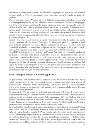 motivatore e venditore di se stesso. Le obiezioni e le perplessità non sono mai accettate
di buon grado e i Tre li considerano solo come una forma di invidia da parte dei
perdenti.
Questo conduce spesso i Vanitosi ad avere difficoltà relazionali con le altre persone che
si sentono poco coinvolte, se non addirittura usate come semplici strumenti, nei progetti
che il Tre porta avanti con tenacia. Se questa situazione coinvolge persone che sono loro
profondamente care, i Tre reagiscono con una rabbia ed un senso di doloroso stupore,
simili a quello che può provare un Due, che li può anche condurre al distacco emotivo
più totale per evitare che turbative sentimentali possano interferire con la loro capacità di
fare. In termini più generali le relazioni intime possono costituire un vero problema per
le persone di questo tipo.
Poiché i Tre spesso non riescono a capire l’emozione profonda del partner né quella
propria, tendono ad interpretare l’immagine del compagno perfetto, sapendo però di
stare soltanto recitando un ruolo. Questa difficoltà di essere a contatto reale con
l’emotività profonda, che costituisce dal punto di vista ontologico la fonte più certa del
senso dell’essere, può avere delle conseguenze devastanti sulla vita di un Tre.
Negli USA, in cui questo tipo costituisce nell’attuale fase storica la personalità modale, gli
psichiatri si sono più volte dovuti confrontare con i casi drammatici di persone che,
dopo aver combattuto duramente per affermare se stessi e aver raggiunto un elevato
livello sociale, cadevano preda di violente depressioni che spesso sfociavano nel suicidio.
Le persone vittime di questa patologia, denominata significativamente sindrome dello
yuppie, riferivano concordemente di provare una spaventosa sensazione d’alienazione e di
vuoto esistenziale, che trasformava, d’improvviso, il mondo in un luogo estraneo e privo
di qualunque significato, in cui tutto era inutile.
Alcuni Esempi di Persone o di Personaggi Famosi
La grande abilità camaleontica rende il Vanitoso il tipo più adatto a recitare ruoli. Non è
quindi sorprendente se tra i personaggi famosi troviamo una lunga serie d’attori di
successo quali Lawrence Olivier, Sharon Stone, Tom Cruise, Richard Gere, o di cantanti
che si sono trovate a proprio agio nel recitare parti cinematografiche come Whitney
Houston o Barbra Streisand.
La capacità del Tre di essere un abilissimo comunicatore e di usare il proprio corpo
come uno strumento per ottenere successi che vanno aldilà del campo artistico è, invece,
evidente sia in personaggi come Arnold Schwarzenegger e Silvester Stallone che sono
riusciti a diventare capitani di industria vendendo una precisa immagine di sé, che in
Ronald Reagan la cui ascesa da attore di secondo piano a Presidente degli Stati Uniti è la
più formidabile parabola della spinta motivazionale della Vanità.
La grande abilità camaleontica di questo tipo è, invece, mirabilmente espressa dall’attrice
Jane Fonda. Nata in un ambiente d’attori di decisa tendenza politica radical (è, infatti,
figlia di Henry Fonda e sorella di Peter Fonda, ambedue attori molto impegnati nel
sociale), si era adeguata pienamente ai valori familiari vendendo in gioventù un’immagine
di pacifista fieramente nemica del sistema capitalistico americano e dell’intervento
militare in Vietnam, fino al punto di dare al suo primo figlio il nome di Ho Chi Min e di
pronunciare un pubblico anatema contro i soldati che partivano per la guerra. Quando,
15

 